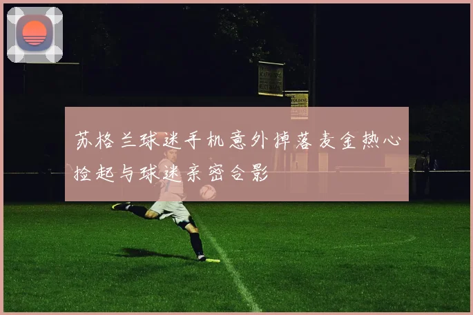 苏格兰球迷手机意外掉落麦金热心捡起与球迷亲密合影
