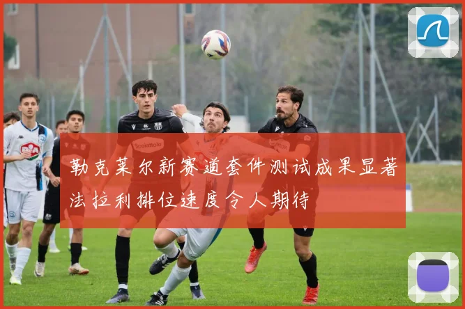 勒克莱尔新赛道套件测试成果显著法拉利排位速度令人期待