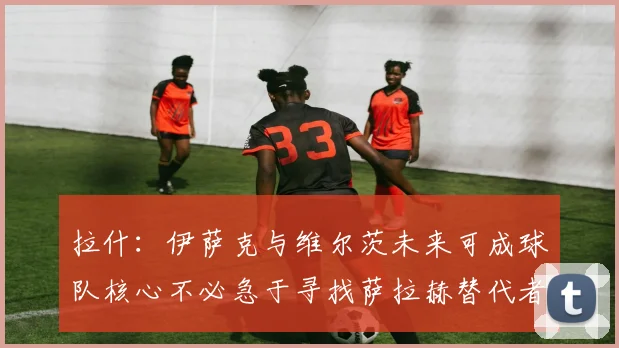 拉什：伊萨克与维尔茨未来可成球队核心不必急于寻找萨拉赫替代者