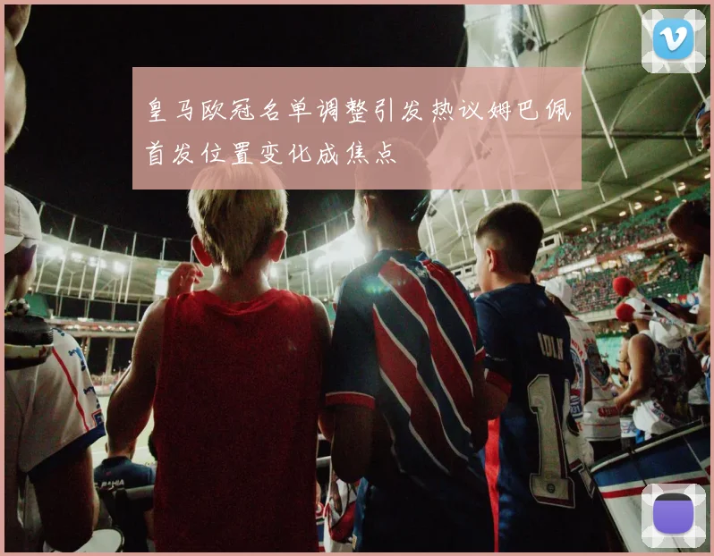 皇马欧冠名单调整引发热议姆巴佩首发位置变化成焦点