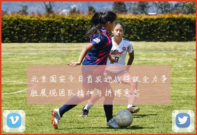 北京国安今日首发迎战强敌全力争胜展现团队精神与拼搏意志
