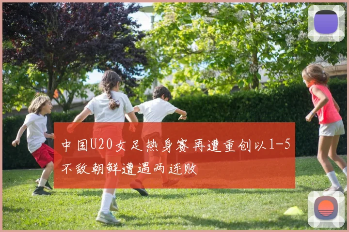 中国U20女足热身赛再遭重创以1-5不敌朝鲜遭遇两连败