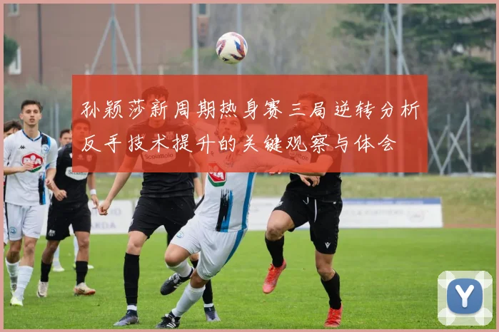 孙颖莎新周期热身赛三局逆转分析反手技术提升的关键观察与体会