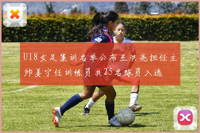 U18女足集训名单公布王洪亮担任主帅姜宁任训练员共25名球员入选