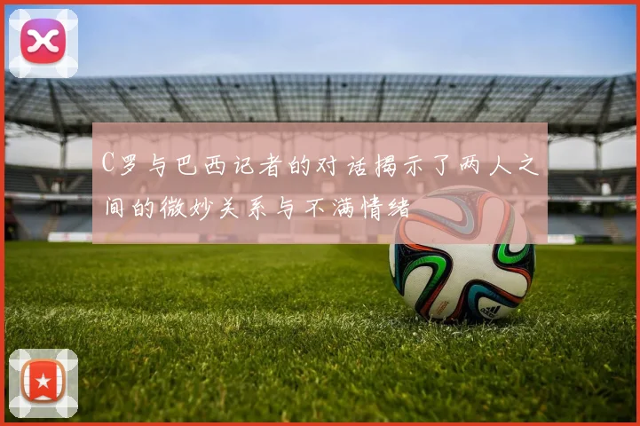 C罗与巴西记者的对话揭示了两人之间的微妙关系与不满情绪